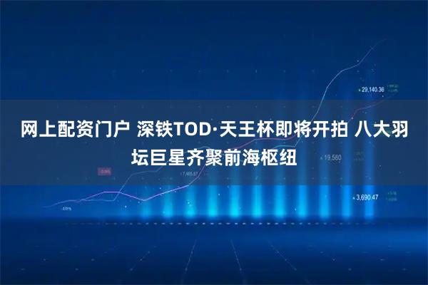 网上配资门户 深铁TOD·天王杯即将开拍 八大羽坛巨星齐聚前海枢纽