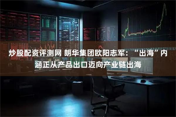 炒股配资评测网 朗华集团欧阳志军：“出海”内涵正从产品出口迈向产业链出海
