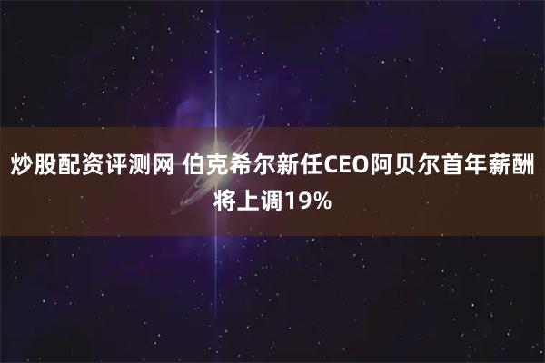 炒股配资评测网 伯克希尔新任CEO阿贝尔首年薪酬将上调19%