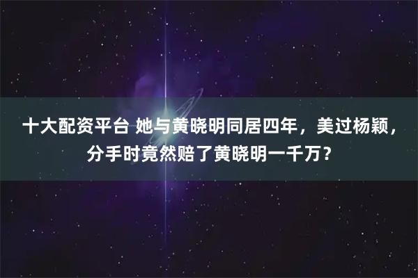 十大配资平台 她与黄晓明同居四年，美过杨颖，分手时竟然赔了黄晓明一千万？