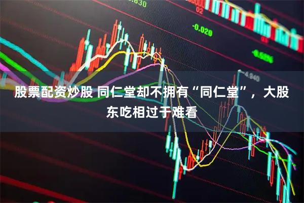 股票配资炒股 同仁堂却不拥有“同仁堂”，大股东吃相过于难看