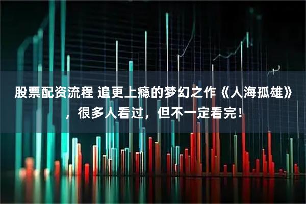 股票配资流程 追更上瘾的梦幻之作《人海孤雄》，很多人看过，但不一定看完！